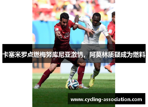 卡塞米罗点燃梅努库尼亚激情，阿莫林质疑成为燃料